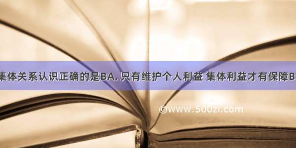 对个人与集体关系认识正确的是BA. 只有维护个人利益 集体利益才有保障B. 集体离不