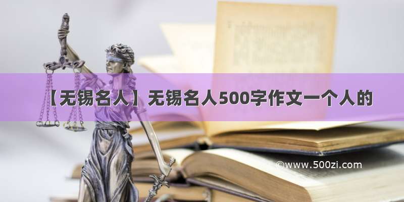 【无锡名人】无锡名人500字作文一个人的