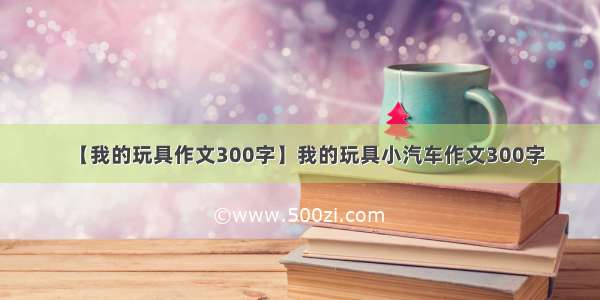 【我的玩具作文300字】我的玩具小汽车作文300字