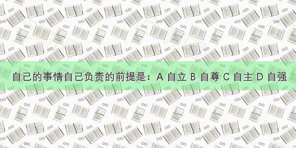 自己的事情自己负责的前提是：A 自立 B 自尊 C 自主 D 自强