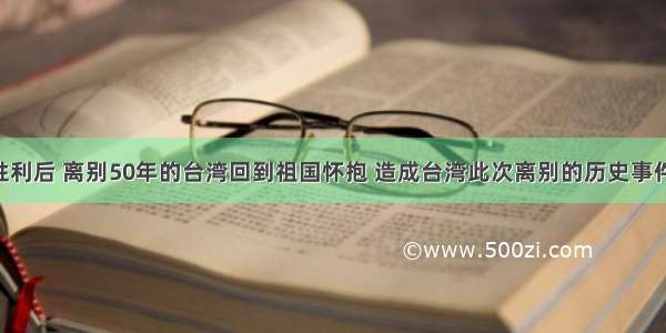 抗日战争胜利后 离别50年的台湾回到祖国怀抱 造成台湾此次离别的历史事件是A. 鸦片