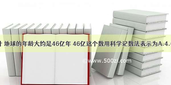 据科学家估计 地球的年龄大约是46亿年 46亿这个数用科学记数法表示为A.4.6×108B.46