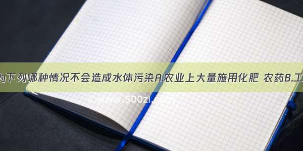 单选题你认为下列哪种情况不会造成水体污染A.农业上大量施用化肥 农药B.工业上废水 废