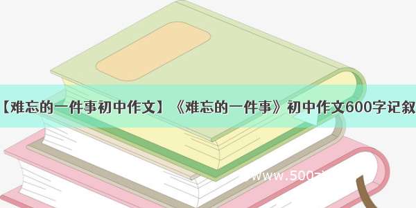 【难忘的一件事初中作文】《难忘的一件事》初中作文600字记叙文