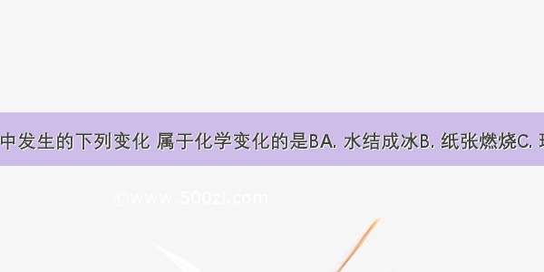 日常生活中发生的下列变化 属于化学变化的是BA. 水结成冰B. 纸张燃烧C. 玻璃破碎D