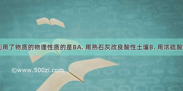 下列用途利用了物质的物理性质的是BA. 用熟石灰改良酸性土壤B. 用浓硫酸作干燥剂C.