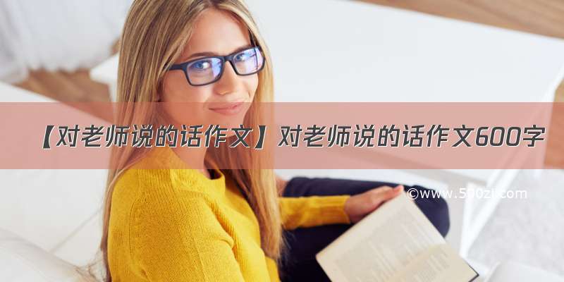 【对老师说的话作文】对老师说的话作文600字