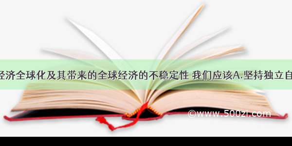 单选题面对经济全球化及其带来的全球经济的不稳定性 我们应该A.坚持独立自主 自力更生