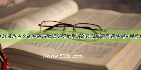 单选题中国民族资本主义能够在19世纪末初步发展的内部的客观条件是A.民族资本家大力倡