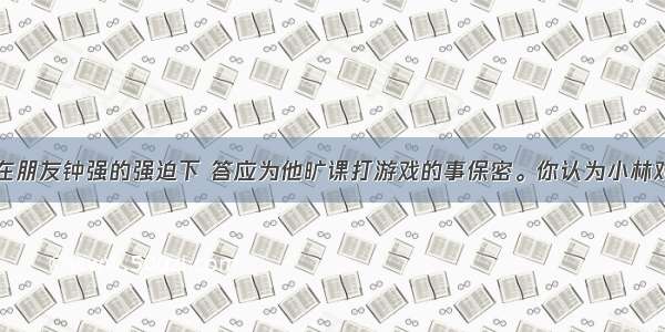 单选题小林在朋友钟强的强迫下 答应为他旷课打游戏的事保密。你认为小林对自己的承诺