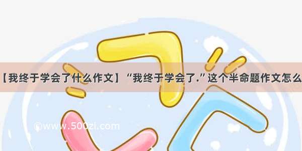 【我终于学会了什么作文】“我终于学会了.”这个半命题作文怎么写