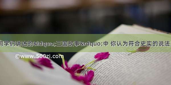 单选题历史课上 同学们讲述的“三国故事”中 你认为符合史实的说法是A.官渡之战中曹