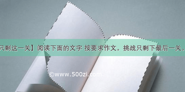 【只剩这一关】阅读下面的文字 按要求作文。挑战只剩下最后一关。当...