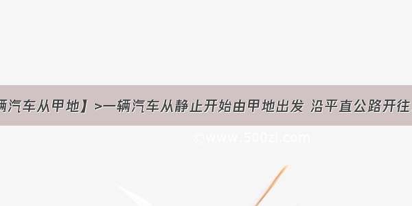 【一辆汽车从甲地】>一辆汽车从静止开始由甲地出发 沿平直公路开往乙地 ...