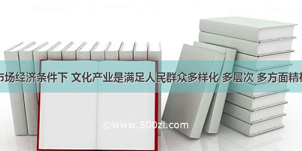 市场经济条件下 文化产业是满足人民群众多样化 多层次 多方面精神