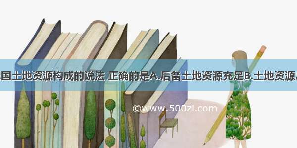 下列关于我国土地资源构成的说法 正确的是A.后备土地资源充足B.土地资源总量少 利用