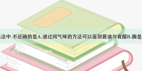 单选题下列说法中 不正确的是A.通过闻气味的方法可以鉴别酱油与食醋B.酶是重要的蛋白质