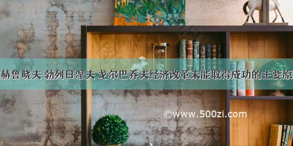 单选题导致赫鲁晓夫 勃列日涅夫 戈尔巴乔夫经济改革未能取得成功的主要原因是A.提出