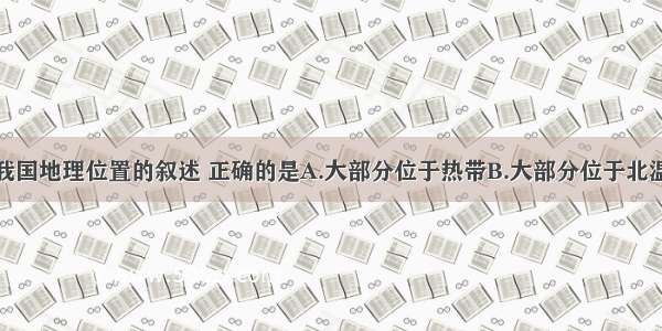 单选题关于我国地理位置的叙述 正确的是A.大部分位于热带B.大部分位于北温带C.跨寒带