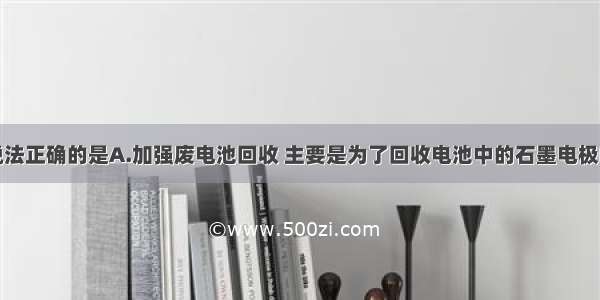 单选题下列说法正确的是A.加强废电池回收 主要是为了回收电池中的石墨电极B.增加炼铁高