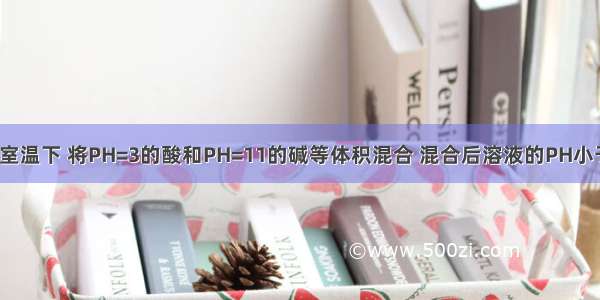 单选题在室温下 将PH=3的酸和PH=11的碱等体积混合 混合后溶液的PH小于7。则该