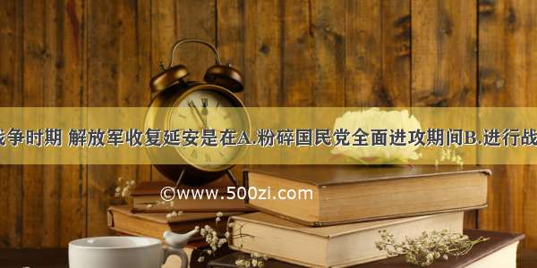 单选题解放战争时期 解放军收复延安是在A.粉碎国民党全面进攻期间B.进行战略反攻期间C