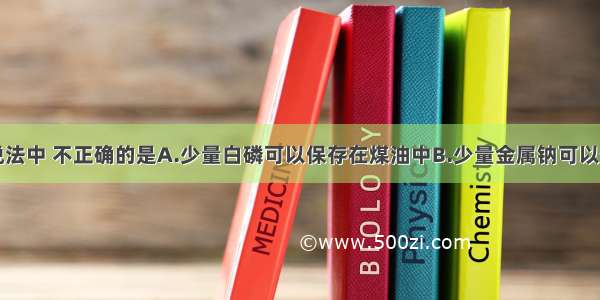 单选题下列说法中 不正确的是A.少量白磷可以保存在煤油中B.少量金属钠可以保存在煤油中