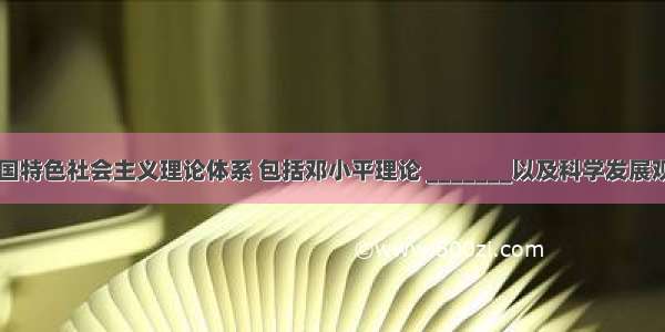 单选题中国特色社会主义理论体系 包括邓小平理论 _______以及科学发展观A.“三个