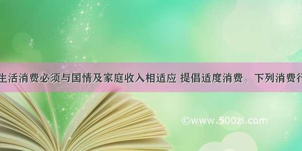 单选题家庭生活消费必须与国情及家庭收入相适应 提倡适度消费。下列消费行为中属于适