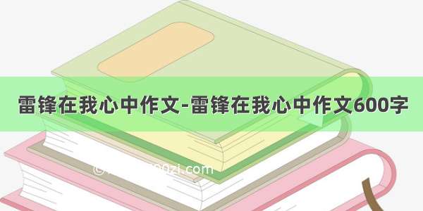 雷锋在我心中作文-雷锋在我心中作文600字