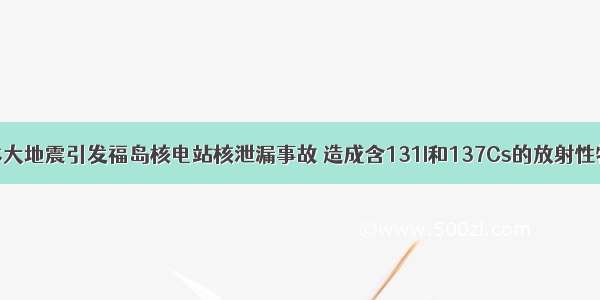 单选题日本大地震引发福岛核电站核泄漏事故 造成含131I和137Cs的放射性物质向外界