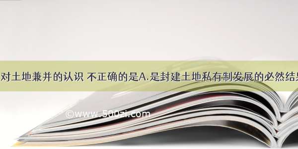 单选题下列对土地兼并的认识 不正确的是A.是封建土地私有制发展的必然结果 是地主扩