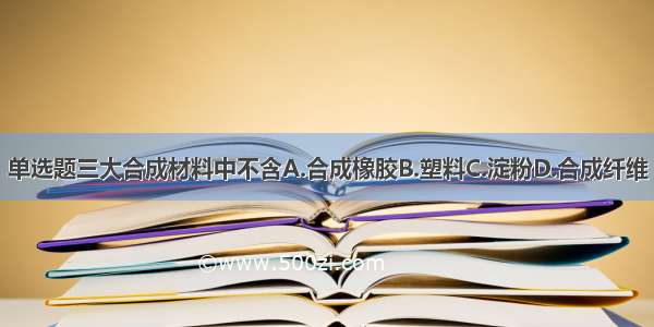 单选题三大合成材料中不含A.合成橡胶B.塑料C.淀粉D.合成纤维