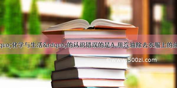 单选题下列关于&ldquo;化学与生活&rdquo;的认识错误的是A.用汽油除去衣服上的油污B.过多摄入微量