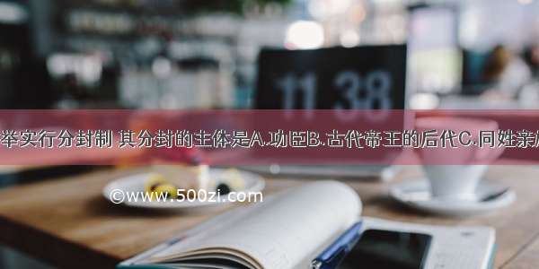 西周建立后大举实行分封制 其分封的主体是A.功臣B.古代帝王的后代C.同姓亲族D.殷商旧族