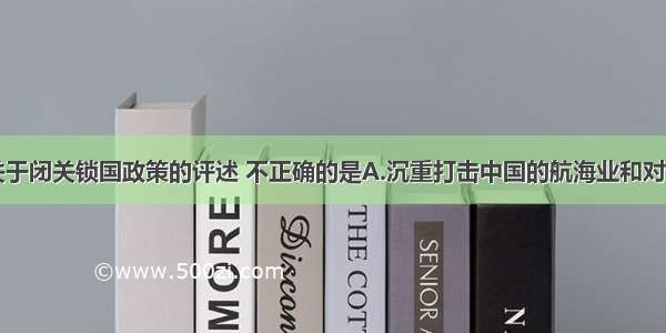 单选题下列关于闭关锁国政策的评述 不正确的是A.沉重打击中国的航海业和对外贸易B.使中