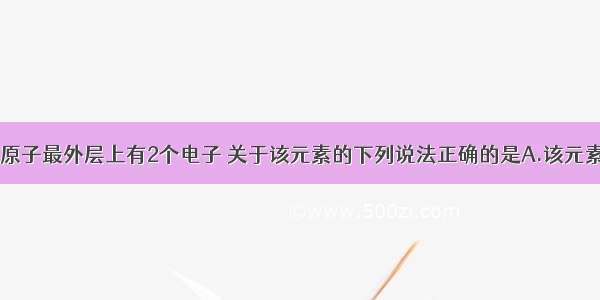 单选题某元素原子最外层上有2个电子 关于该元素的下列说法正确的是A.该元素是金属元素B