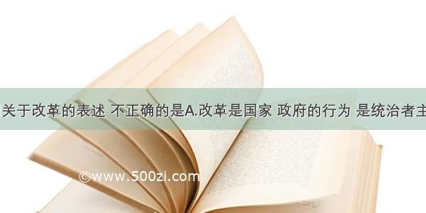 单选题下列关于改革的表述 不正确的是A.改革是国家 政府的行为 是统治者主动实行的B.