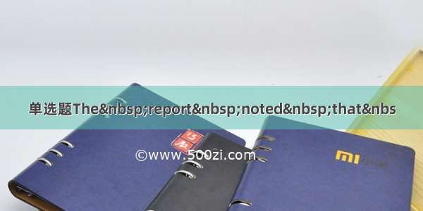 单选题The&nbsp;report&nbsp;noted&nbsp;that&nbs