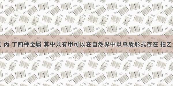 单选题甲 乙 丙 丁四种金属 其中只有甲可以在自然界中以单质形式存在 把乙 丙分别放入