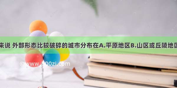 单选题一般来说 外部形态比较破碎的城市分布在A.平原地区B.山区或丘陵地区C.内陆地区