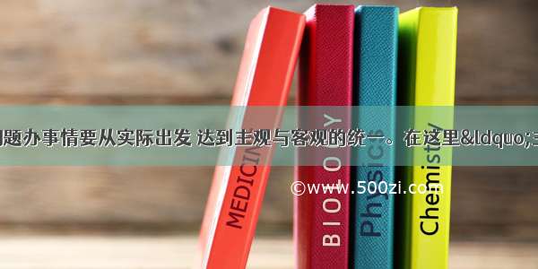 单选题我们想问题办事情要从实际出发 达到主观与客观的统一。在这里&ldquo;主观与客观的统