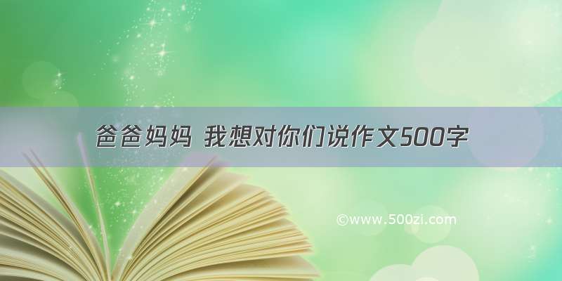 爸爸妈妈 我想对你们说作文500字