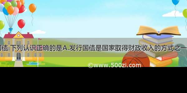 单选题关于国债 下列认识正确的是A.发行国债是国家取得财政收入的方式之一B.发行国债属