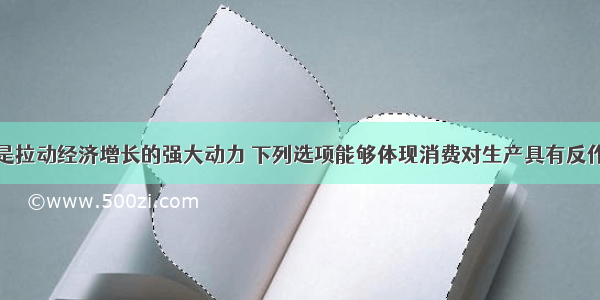 单选题消费是拉动经济增长的强大动力 下列选项能够体现消费对生产具有反作用的一项是