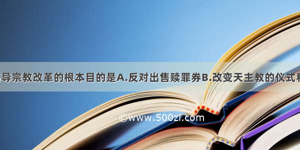 马丁?路德倡导宗教改革的根本目的是A.反对出售赎罪券B.改变天主教的仪式和教义C.建立