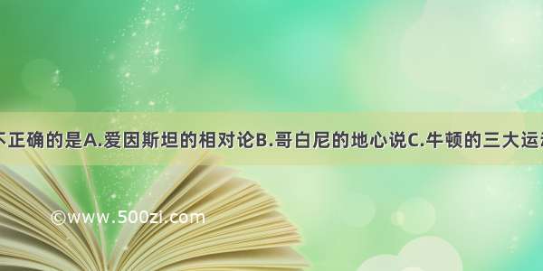 下列说法中不正确的是A.爱因斯坦的相对论B.哥白尼的地心说C.牛顿的三大运动定律D.伽利