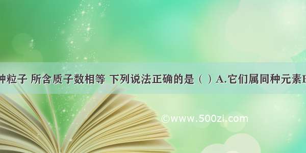 单选题有两种粒子 所含质子数相等 下列说法正确的是（）A.它们属同种元素B.它们属不同