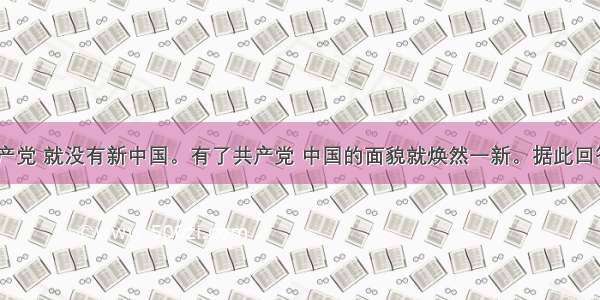 单选题没有共产党 就没有新中国。有了共产党 中国的面貌就焕然一新。据此回答上述“