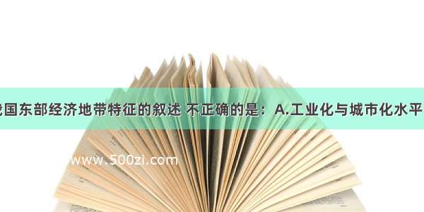 单选题关于我国东部经济地带特征的叙述 不正确的是：A.工业化与城市化水平比较高B.拥有